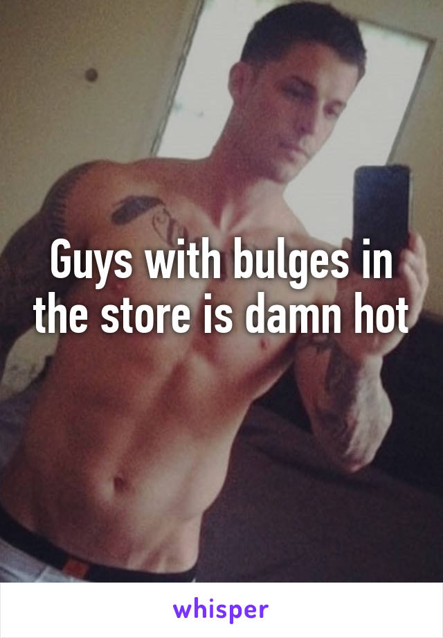Guys with bulges in the store is damn hot 