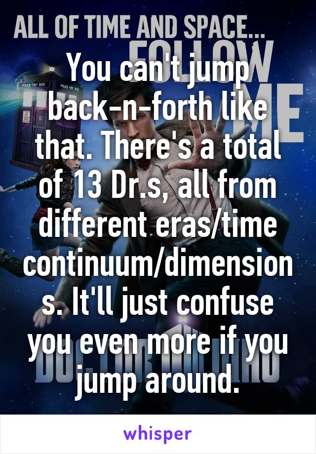 You can't jump back-n-forth like that. There's a total of 13 Dr.s, all from different eras/time continuum/dimensions. It'll just confuse you even more if you jump around.