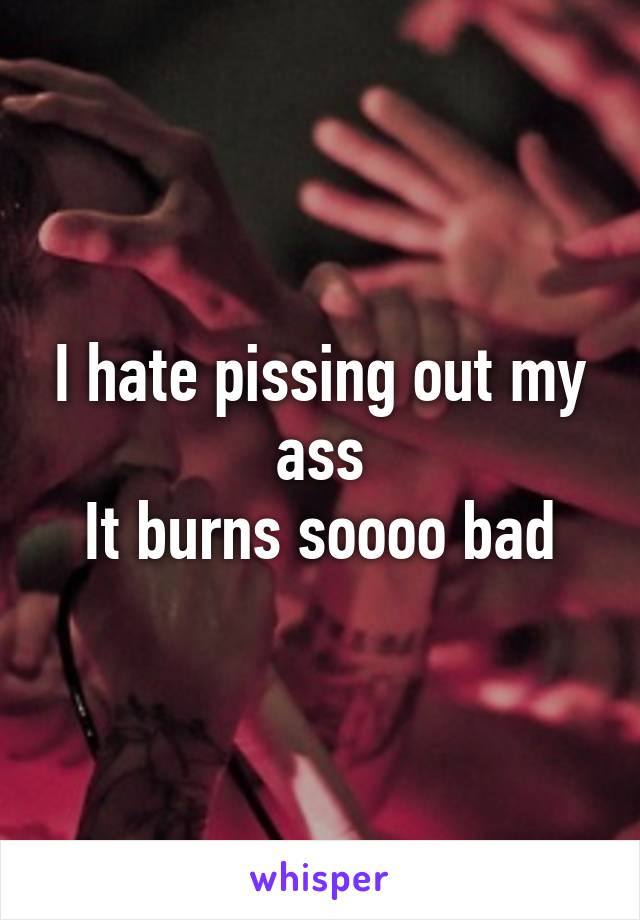 I hate pissing out my ass
It burns soooo bad