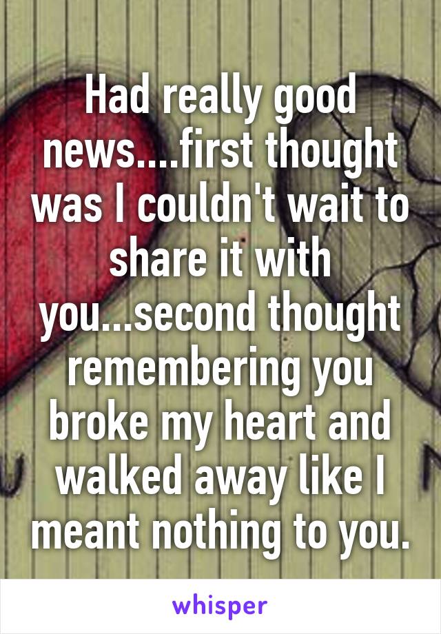 Had really good news....first thought was I couldn't wait to share it with you...second thought remembering you broke my heart and walked away like I meant nothing to you.