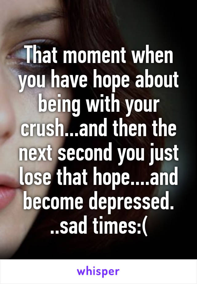 That moment when you have hope about being with your crush...and then the next second you just lose that hope....and become depressed. ..sad times:(