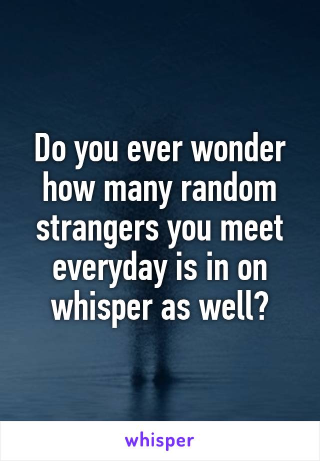 Do you ever wonder how many random strangers you meet everyday is in on whisper as well?