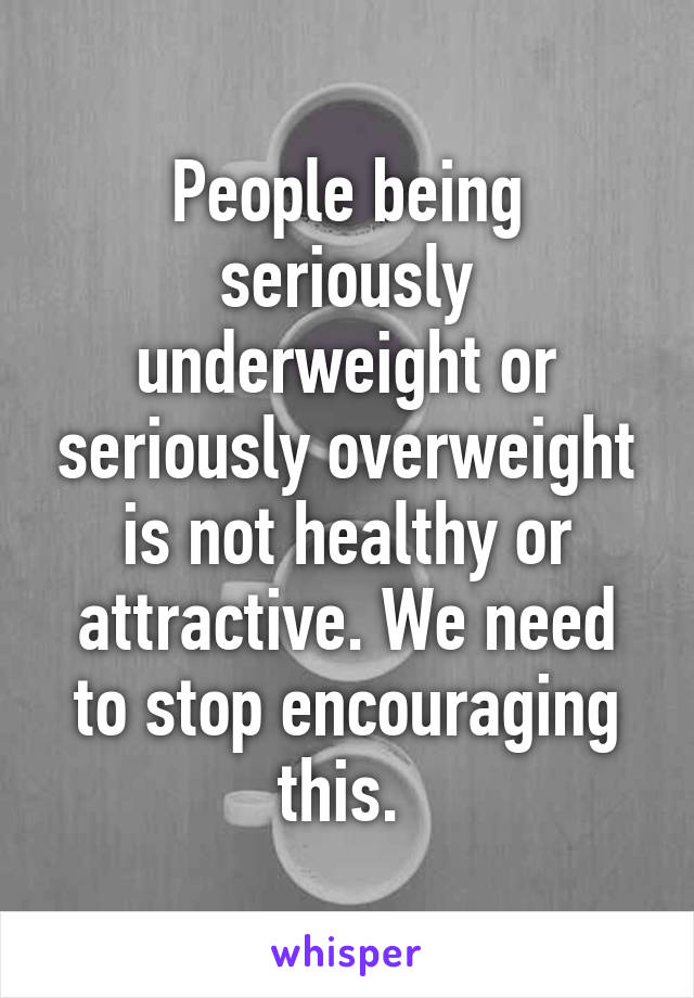 People being seriously underweight or seriously overweight is not healthy or attractive. We need to stop encouraging this. 