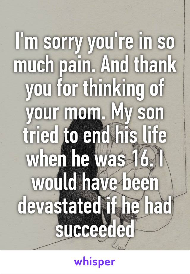 I'm sorry you're in so much pain. And thank you for thinking of your mom. My son tried to end his life when he was 16. I would have been devastated if he had succeeded