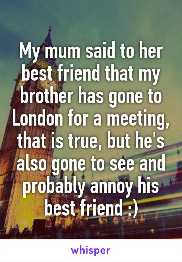 My mum said to her best friend that my brother has gone to London for a meeting,
that is true, but he's also gone to see and probably annoy his best friend :)