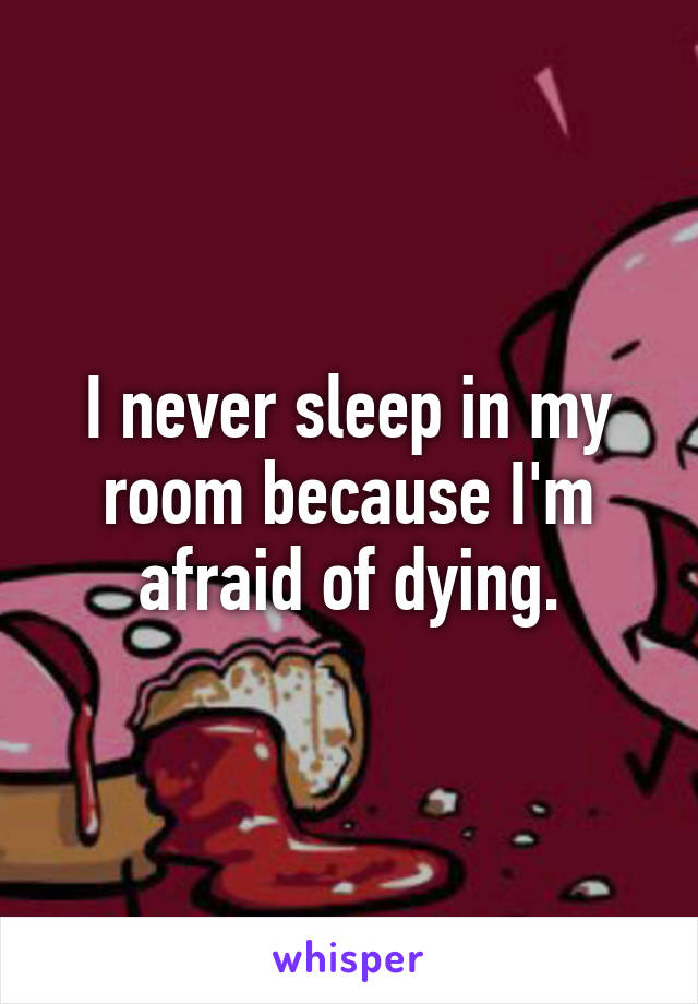 I never sleep in my room because I'm afraid of dying.