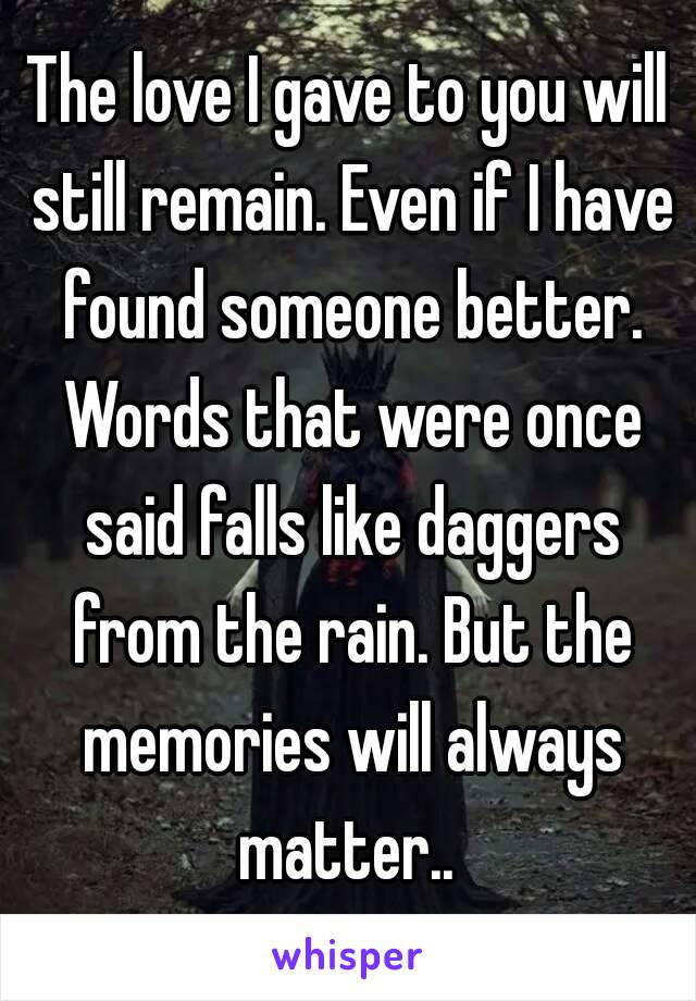 The love I gave to you will still remain. Even if I have found someone better. Words that were once said falls like daggers from the rain. But the memories will always matter.. 