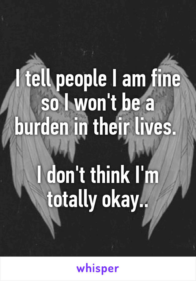 I tell people I am fine so I won't be a burden in their lives. 

I don't think I'm totally okay..