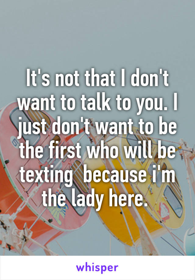 It's not that I don't want to talk to you. I just don't want to be the first who will be texting  because i'm the lady here. 