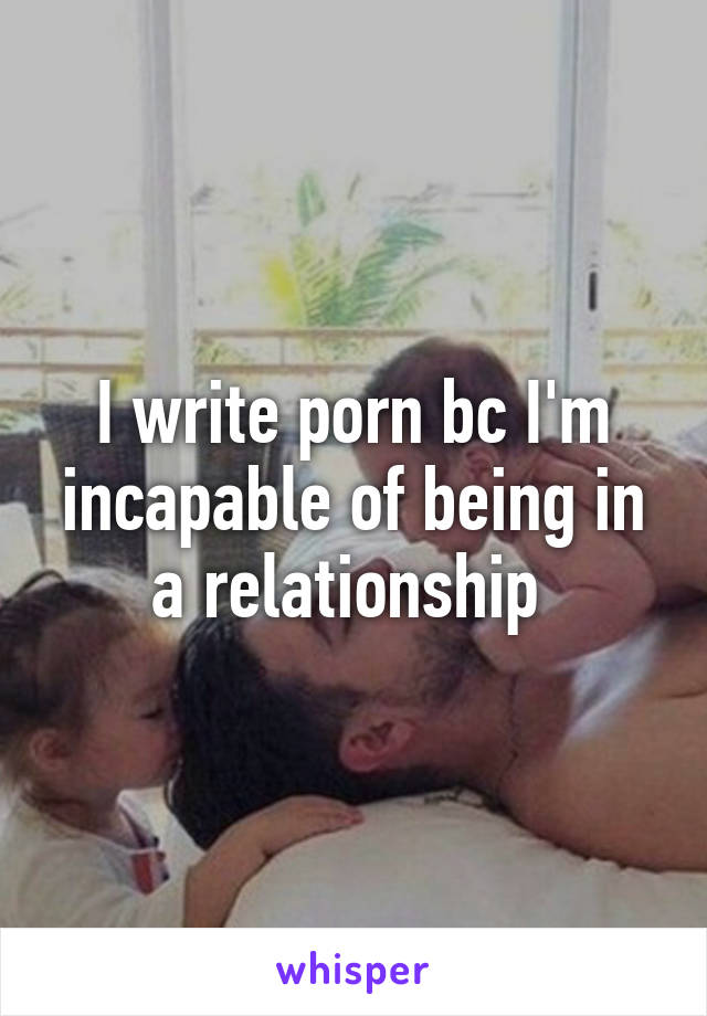 I write porn bc I'm incapable of being in a relationship 
