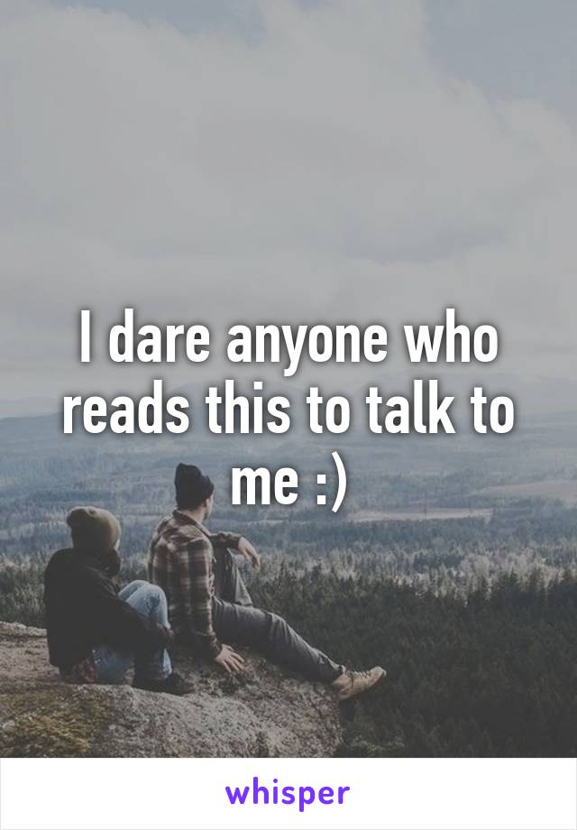 I dare anyone who reads this to talk to me :)