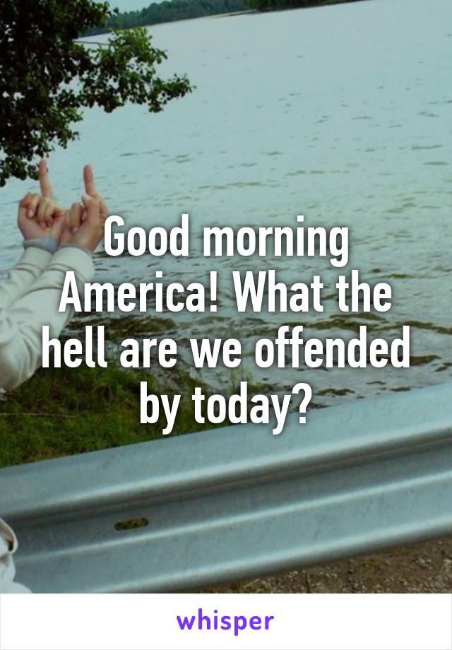 Good morning America! What the hell are we offended by today?