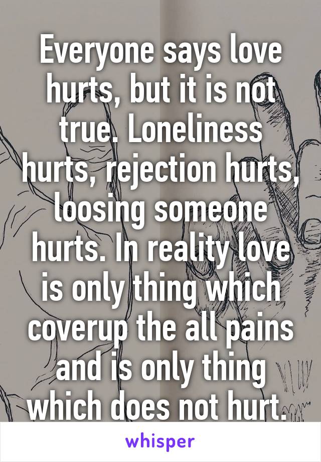 Everyone says love hurts, but it is not true. Loneliness hurts, rejection hurts, loosing someone hurts. In reality love is only thing which coverup the all pains and is only thing which does not hurt. 
