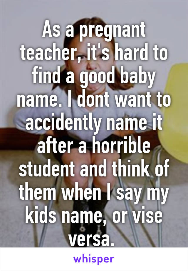 As a pregnant teacher, it's hard to find a good baby name. I dont want to accidently name it after a horrible student and think of them when I say my kids name, or vise versa. 