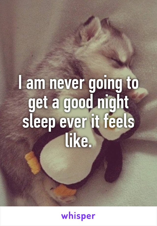 I am never going to get a good night sleep ever it feels like.