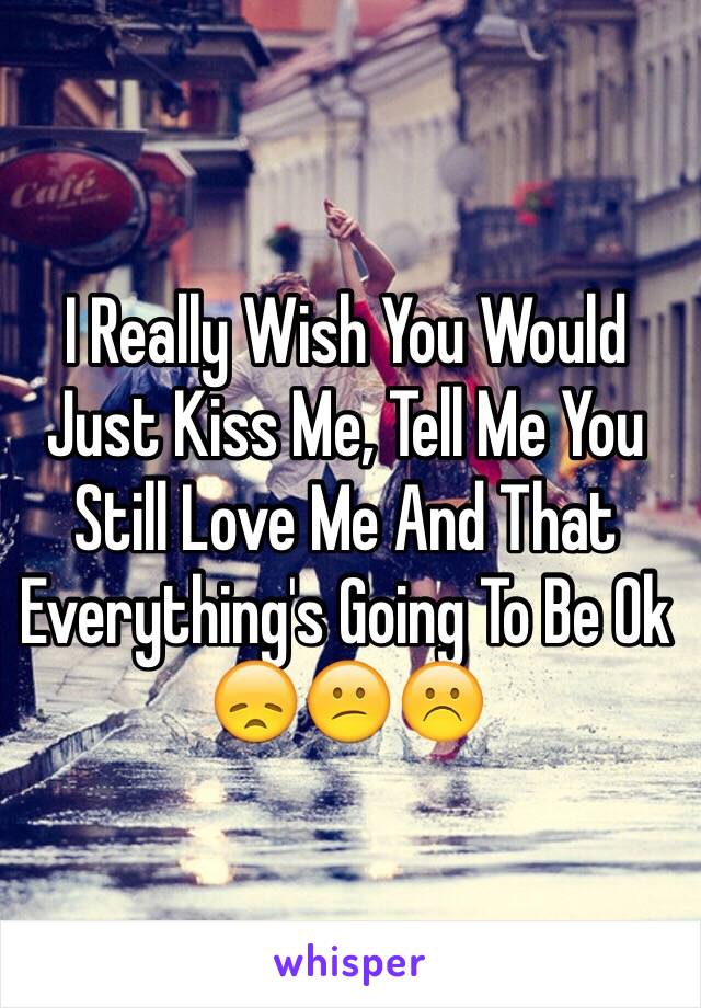 I Really Wish You Would Just Kiss Me, Tell Me You Still Love Me And That Everything's Going To Be Ok 😞😕☹️
