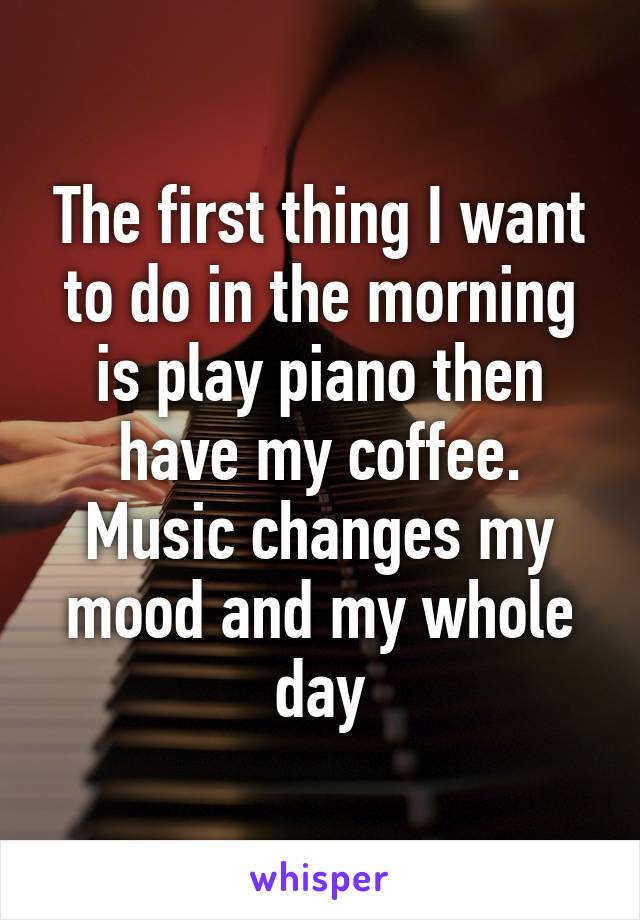 The first thing I want to do in the morning is play piano then have my coffee. Music changes my mood and my whole day