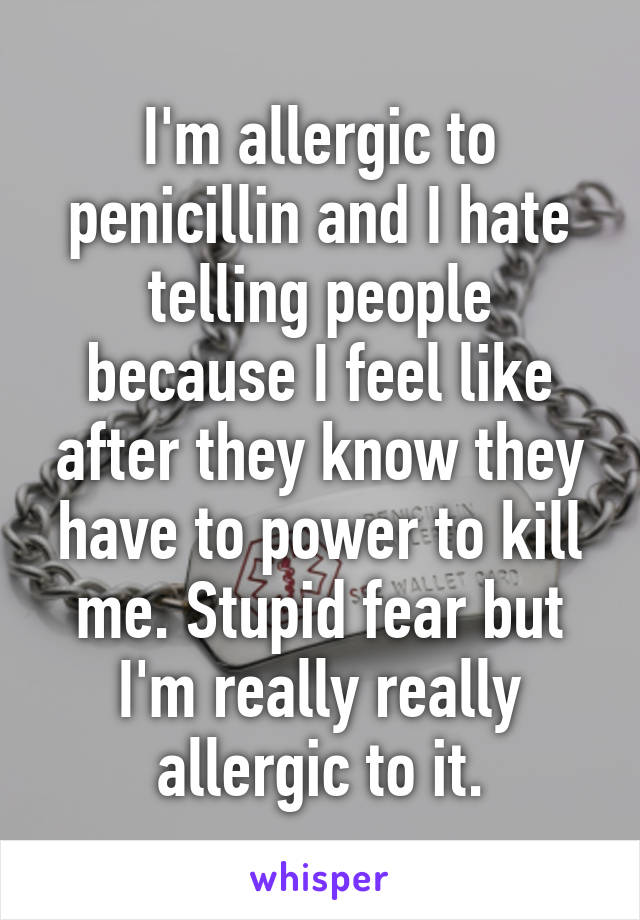 I'm allergic to penicillin and I hate telling people because I feel like after they know they have to power to kill me. Stupid fear but I'm really really allergic to it.
