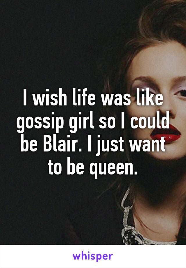 I wish life was like gossip girl so I could be Blair. I just want to be queen.