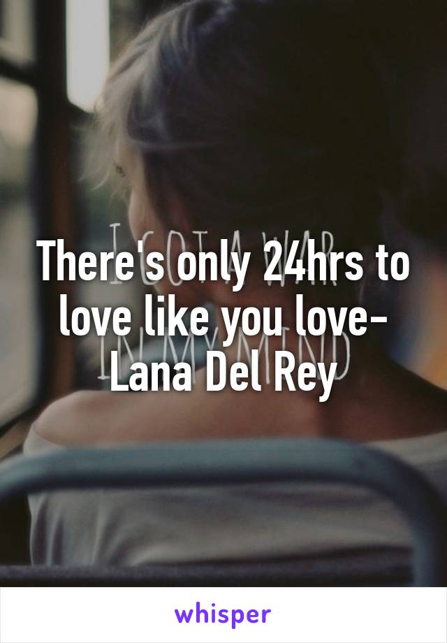 There's only 24hrs to love like you love- Lana Del Rey