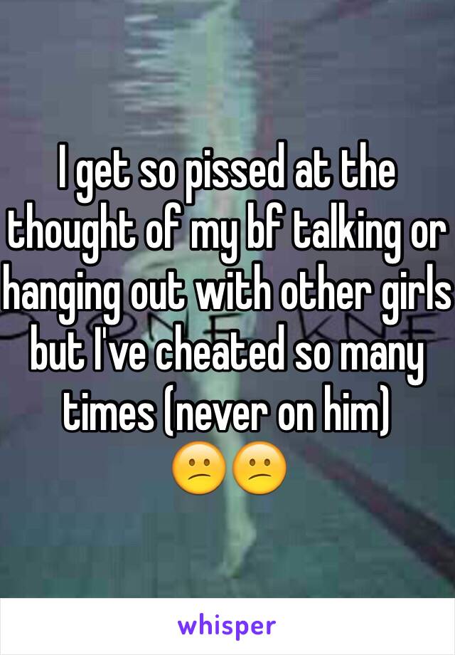 I get so pissed at the thought of my bf talking or hanging out with other girls but I've cheated so many times (never on him)
😕😕