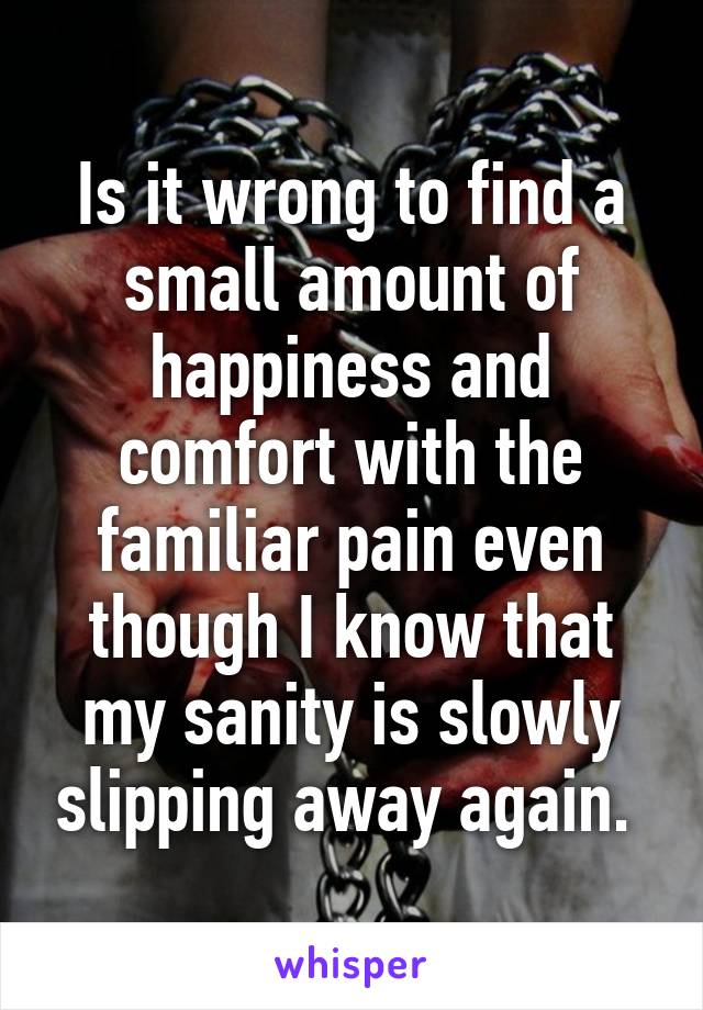 Is it wrong to find a small amount of happiness and comfort with the familiar pain even though I know that my sanity is slowly slipping away again. 