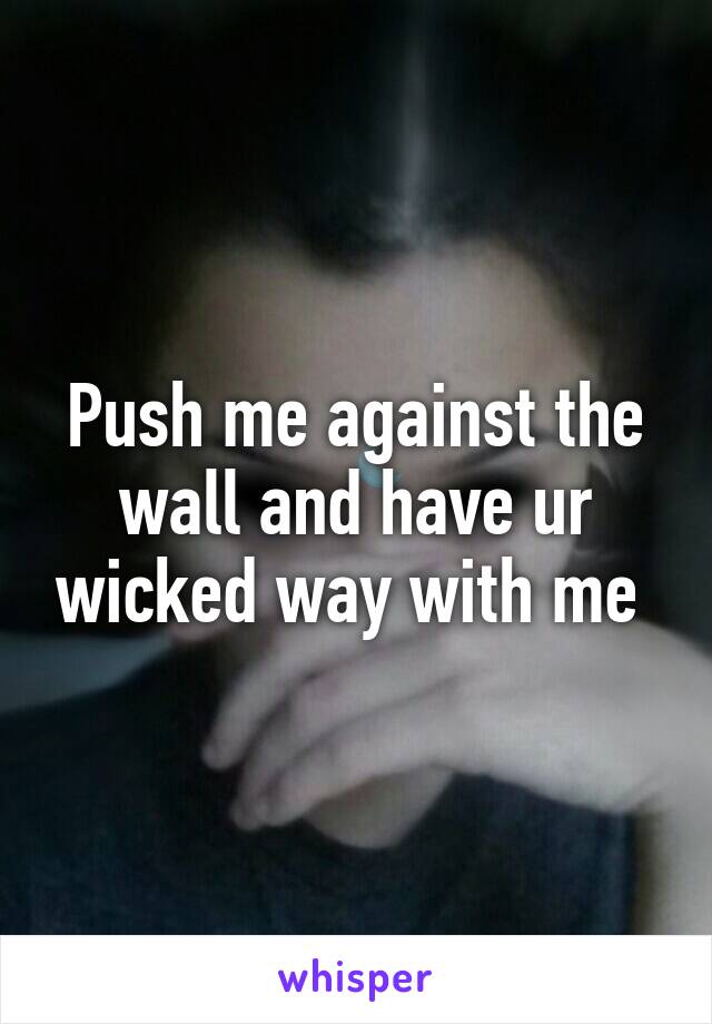 Push me against the wall and have ur wicked way with me 