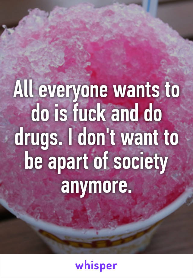 All everyone wants to do is fuck and do drugs. I don't want to be apart of society anymore.