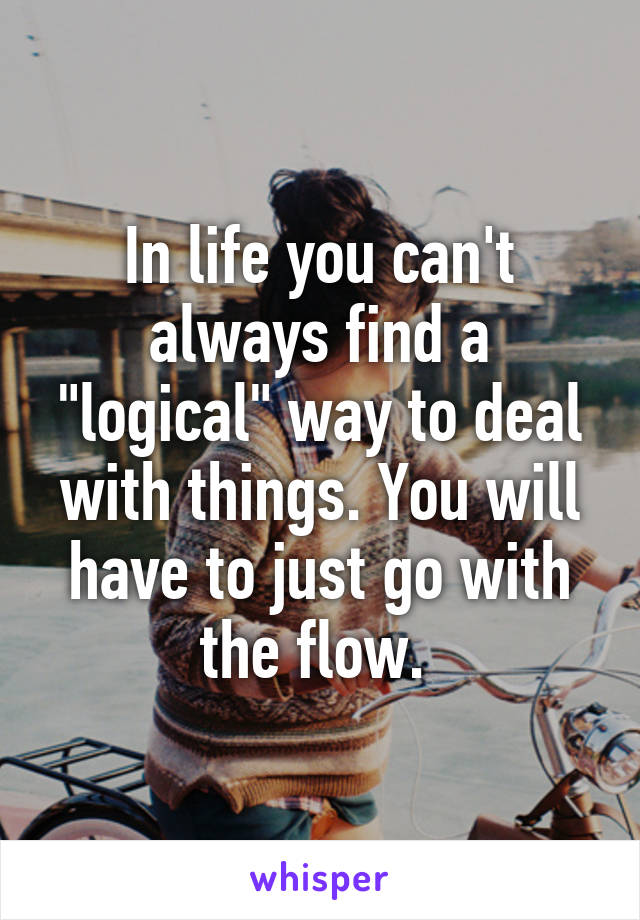 In life you can't always find a "logical" way to deal with things. You will have to just go with the flow. 