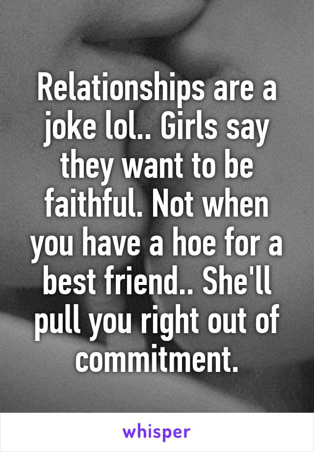 Relationships are a joke lol.. Girls say they want to be faithful. Not when you have a hoe for a best friend.. She'll pull you right out of commitment.