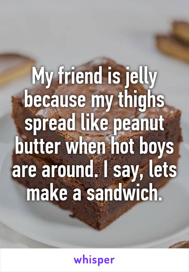 My friend is jelly because my thighs spread like peanut butter when hot boys are around. I say, lets make a sandwich.