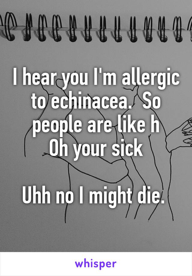 I hear you I'm allergic to echinacea.  So people are like h
Oh your sick

Uhh no I might die. 