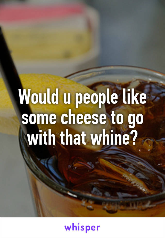 Would u people like some cheese to go with that whine?