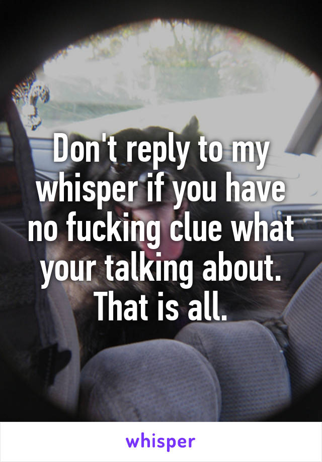 Don't reply to my whisper if you have no fucking clue what your talking about. That is all.