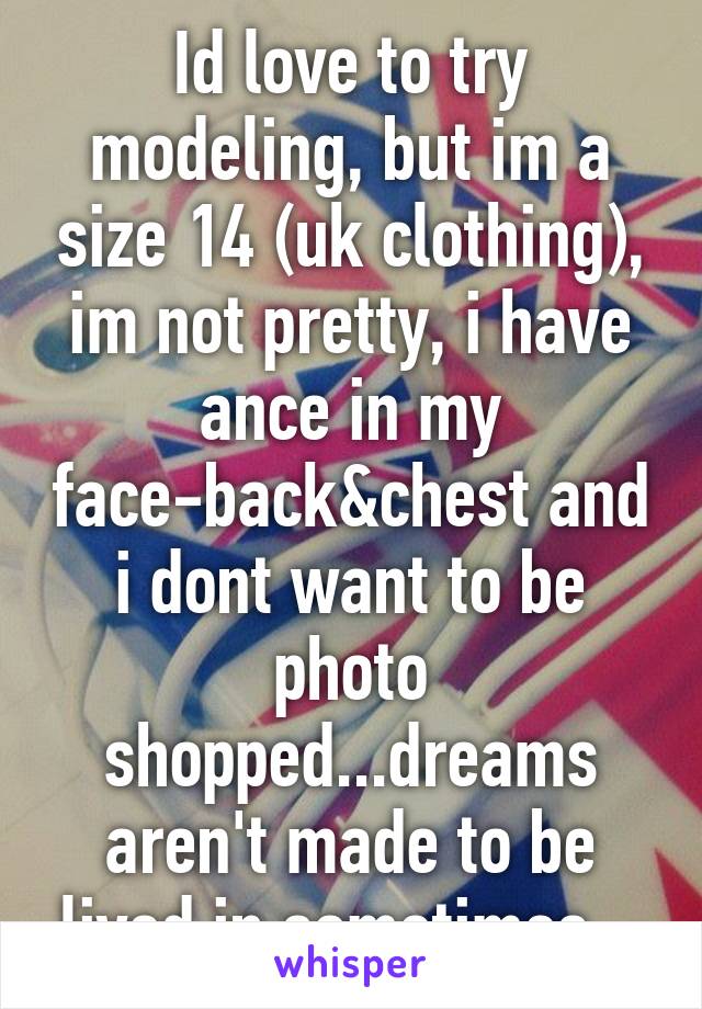 Id love to try modeling, but im a size 14 (uk clothing), im not pretty, i have ance in my face-back&chest and i dont want to be photo shopped...dreams aren't made to be lived in sometimes...