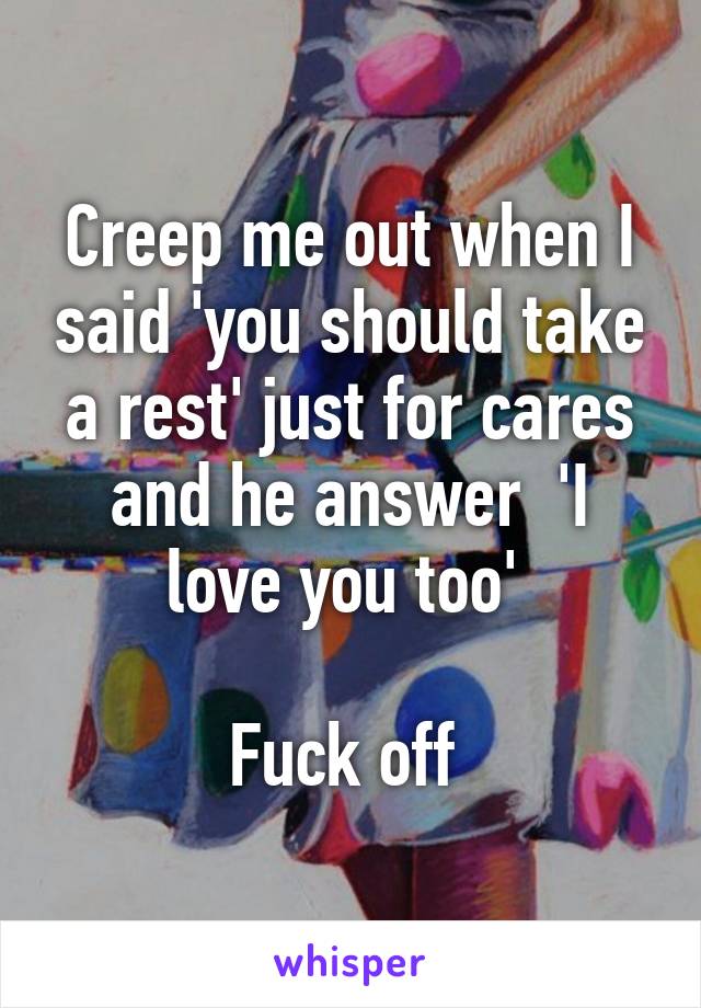 Creep me out when I said 'you should take a rest' just for cares and he answer  'I love you too' 

Fuck off 