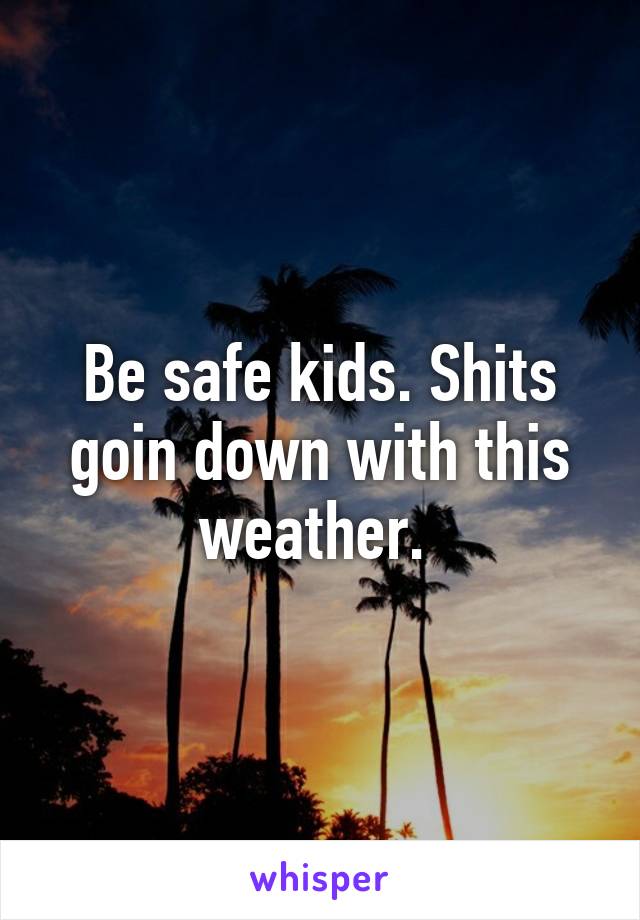 Be safe kids. Shits goin down with this weather. 