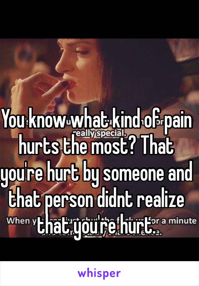 You know what kind of pain hurts the most? That you're hurt by someone and that person didnt realize that you're hurt.