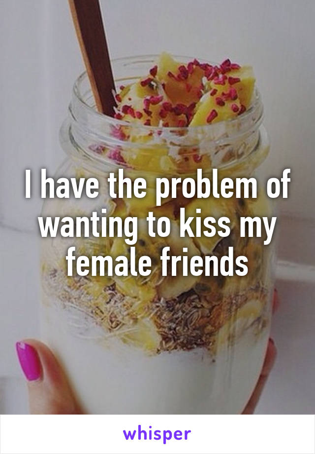 I have the problem of wanting to kiss my female friends