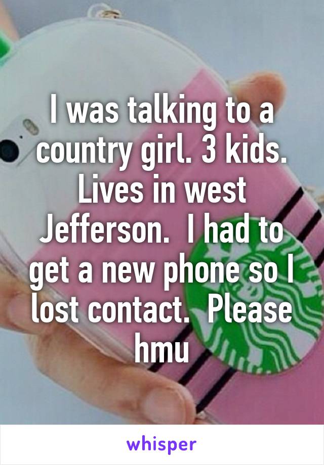 I was talking to a country girl. 3 kids. Lives in west Jefferson.  I had to get a new phone so I lost contact.  Please hmu