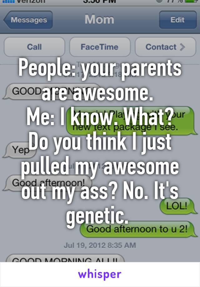 People: your parents are awesome. 
Me: I know. What? Do you think I just pulled my awesome out my ass? No. It's genetic. 