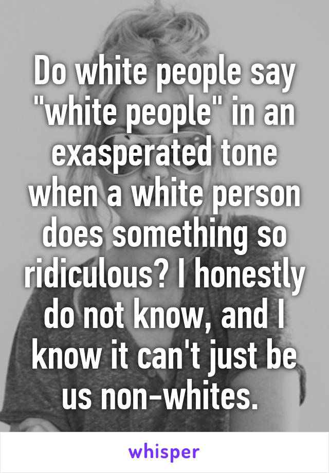 Do white people say "white people" in an exasperated tone when a white person does something so ridiculous? I honestly do not know, and I know it can't just be us non-whites. 