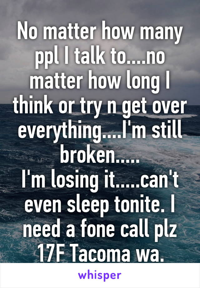 No matter how many ppl I talk to....no matter how long I think or try n get over everything....I'm still broken.....
I'm losing it.....can't even sleep tonite. I need a fone call plz
17F Tacoma wa.