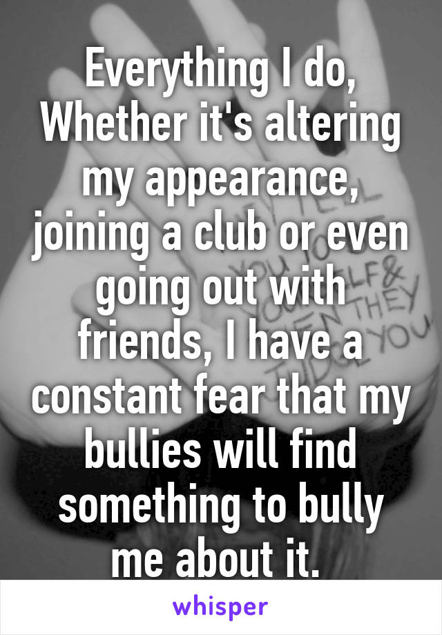 Everything I do,
Whether it's altering my appearance, joining a club or even going out with friends, I have a constant fear that my bullies will find something to bully me about it. 