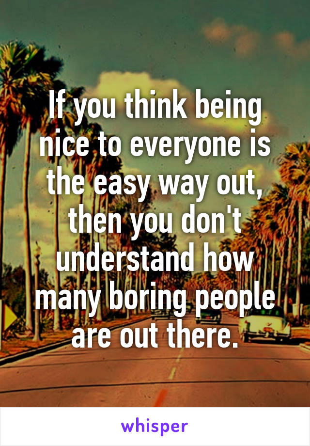If you think being nice to everyone is the easy way out, then you don't understand how many boring people are out there.
