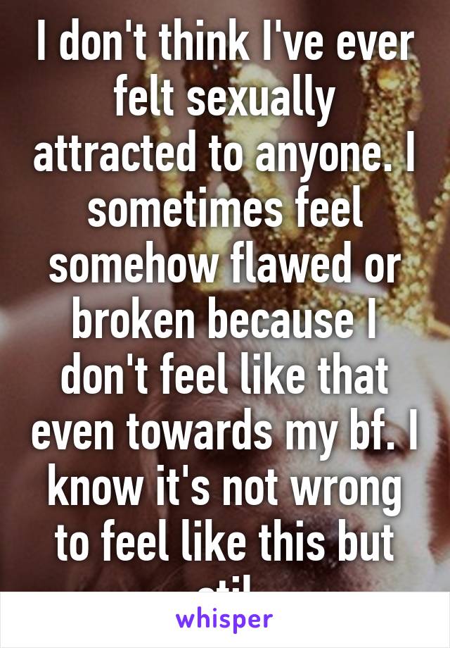 I don't think I've ever felt sexually attracted to anyone. I sometimes feel somehow flawed or broken because I don't feel like that even towards my bf. I know it's not wrong to feel like this but stil