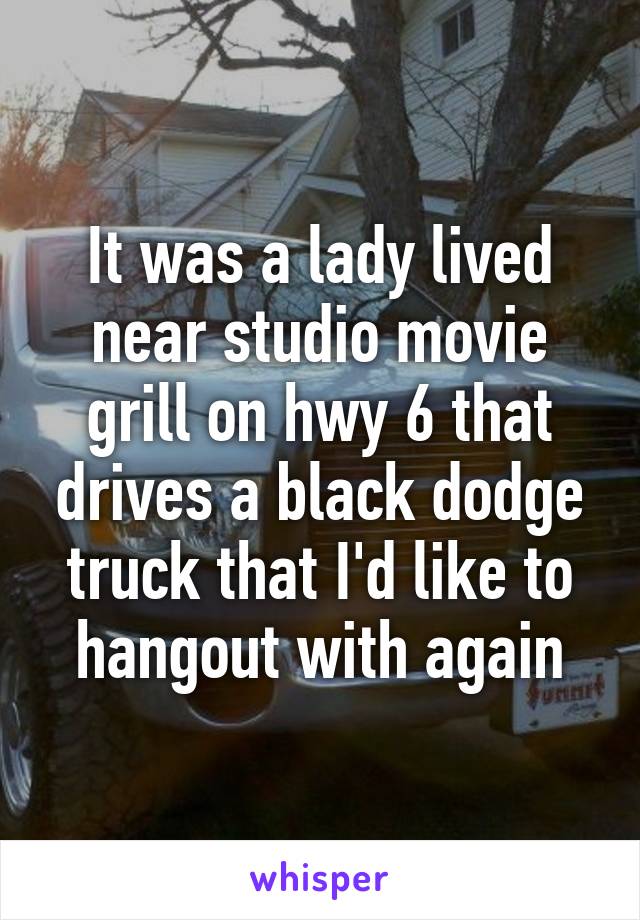 It was a lady lived near studio movie grill on hwy 6 that drives a black dodge truck that I'd like to hangout with again