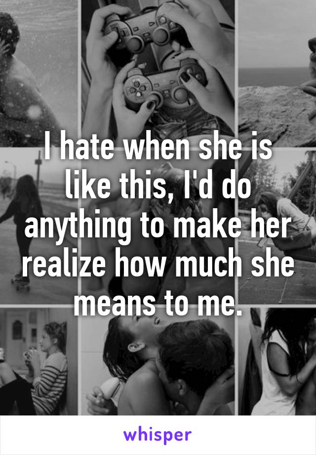 I hate when she is like this, I'd do anything to make her realize how much she means to me.