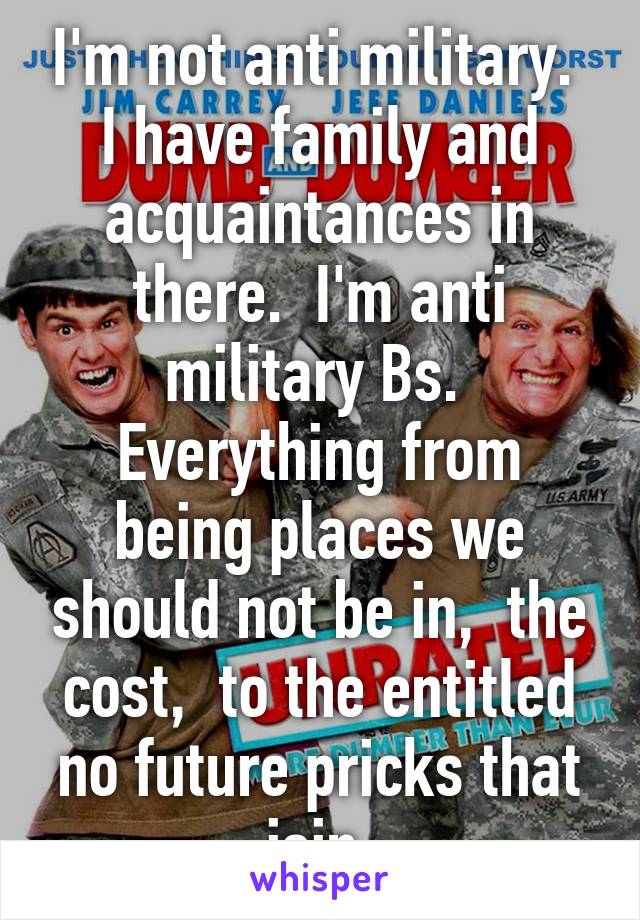I'm not anti military.  I have family and acquaintances in there.  I'm anti military Bs.  Everything from being places we should not be in,  the cost,  to the entitled no future pricks that join.