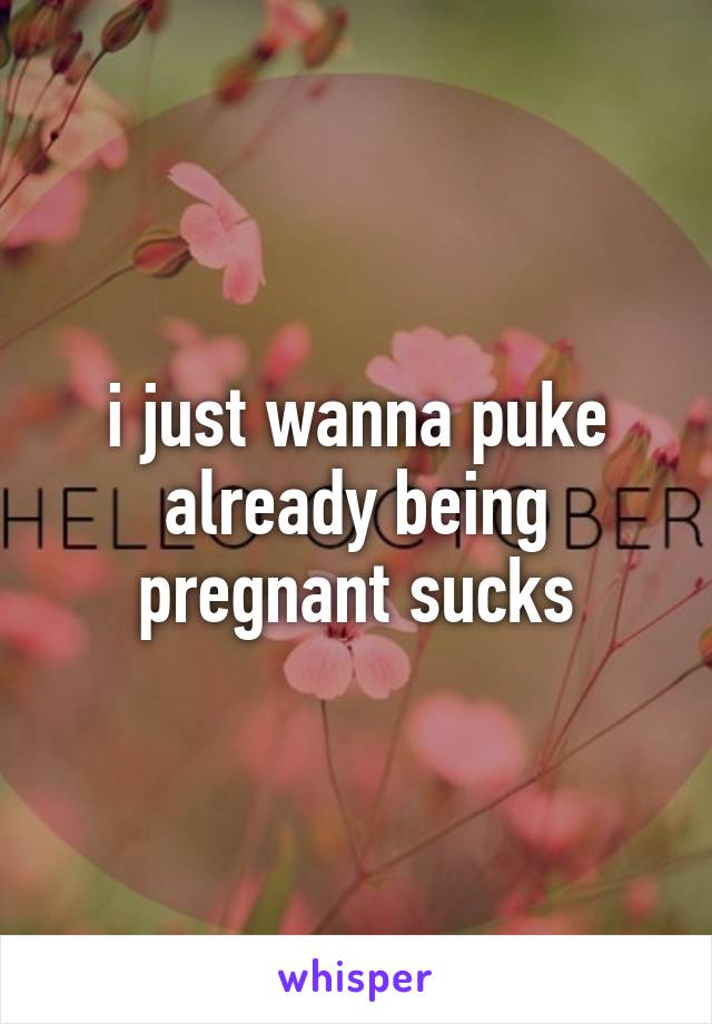 i just wanna puke already being pregnant sucks